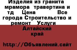 Изделия из гранита, мрамора, травертина и тд. › Цена ­ 1 000 - Все города Строительство и ремонт » Услуги   . Алтайский край